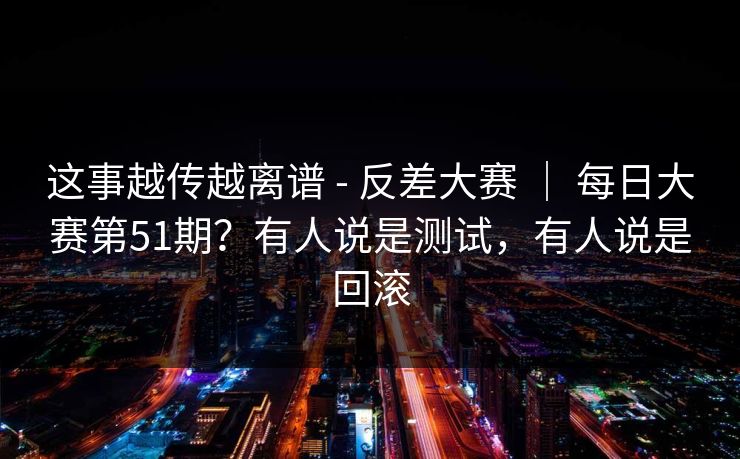 这事越传越离谱 - 反差大赛 ｜ 每日大赛第51期？有人说是测试，有人说是回滚