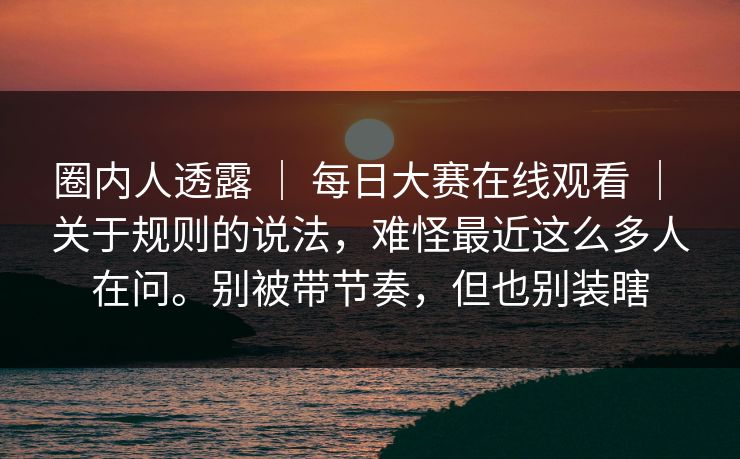 圈内人透露 ｜ 每日大赛在线观看 ｜ 关于规则的说法，难怪最近这么多人在问。别被带节奏，但也别装瞎