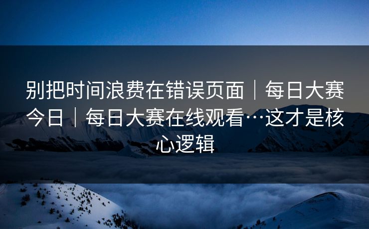 别把时间浪费在错误页面｜每日大赛今日｜每日大赛在线观看…这才是核心逻辑