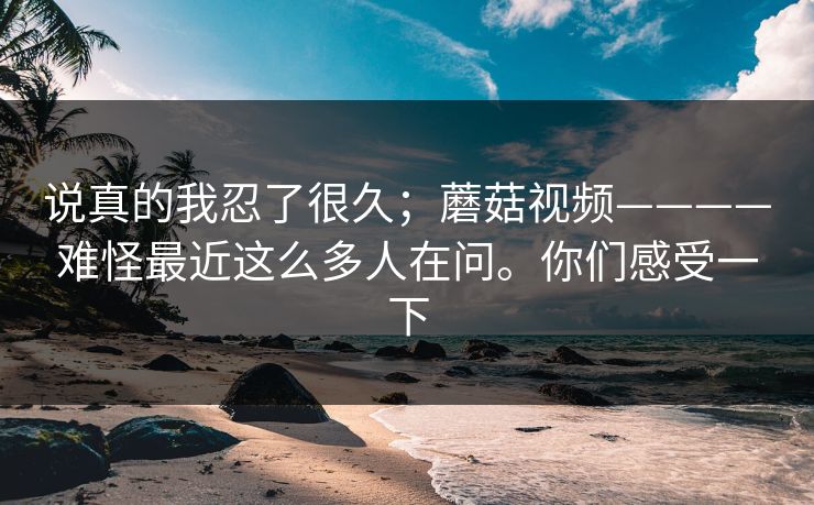 说真的我忍了很久；蘑菇视频————难怪最近这么多人在问。你们感受一下