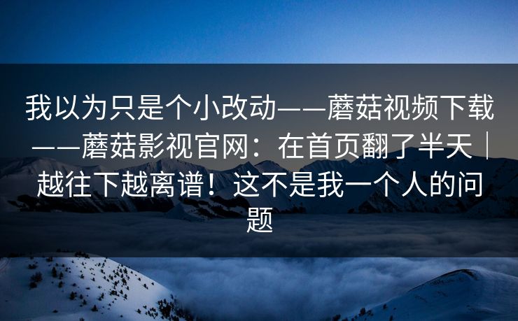 我以为只是个小改动——蘑菇视频下载——蘑菇影视官网：在首页翻了半天｜越往下越离谱！这不是我一个人的问题