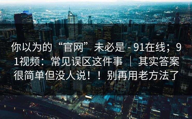 你以为的“官网”未必是 - 91在线；91视频：常见误区这件事 ｜ 其实答案很简单但没人说！！别再用老方法了
