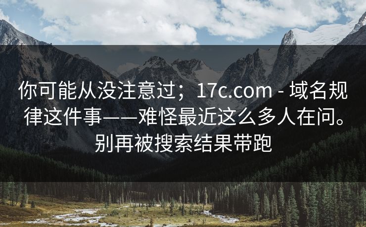 你可能从没注意过；17c.com - 域名规律这件事——难怪最近这么多人在问。别再被搜索结果带跑
