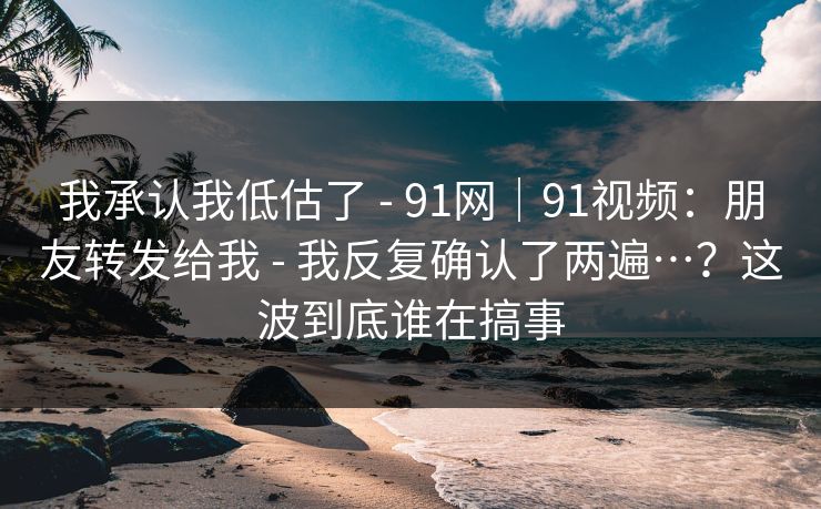 我承认我低估了 - 91网｜91视频：朋友转发给我 - 我反复确认了两遍…？这波到底谁在搞事