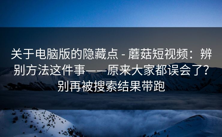 关于电脑版的隐藏点 - 蘑菇短视频：辨别方法这件事——原来大家都误会了？别再被搜索结果带跑