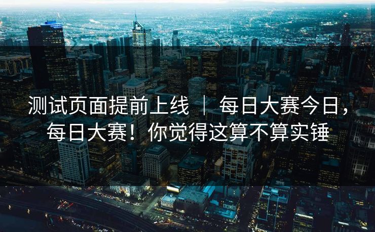 测试页面提前上线 ｜ 每日大赛今日，每日大赛！你觉得这算不算实锤