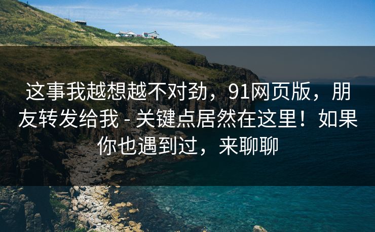 这事我越想越不对劲，91网页版，朋友转发给我 - 关键点居然在这里！如果你也遇到过，来聊聊