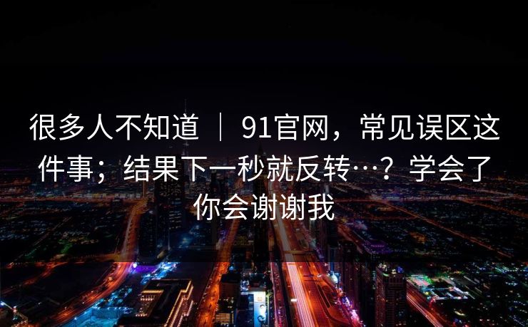 很多人不知道 ｜ 91官网，常见误区这件事；结果下一秒就反转…？学会了你会谢谢我