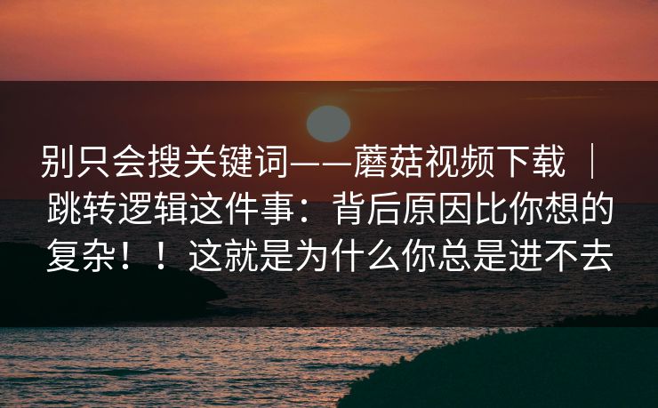 别只会搜关键词——蘑菇视频下载 ｜ 跳转逻辑这件事：背后原因比你想的复杂！！这就是为什么你总是进不去