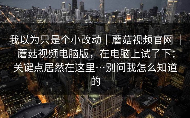 我以为只是个小改动｜蘑菇视频官网 ｜ 蘑菇视频电脑版，在电脑上试了下：关键点居然在这里…别问我怎么知道的