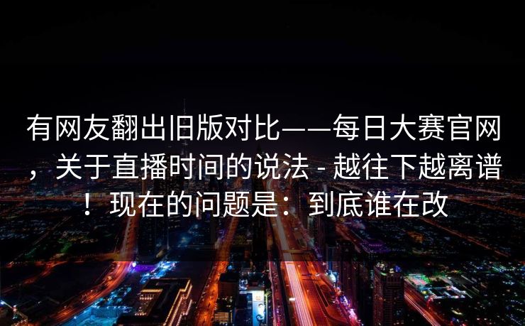 有网友翻出旧版对比——每日大赛官网，关于直播时间的说法 - 越往下越离谱！现在的问题是：到底谁在改
