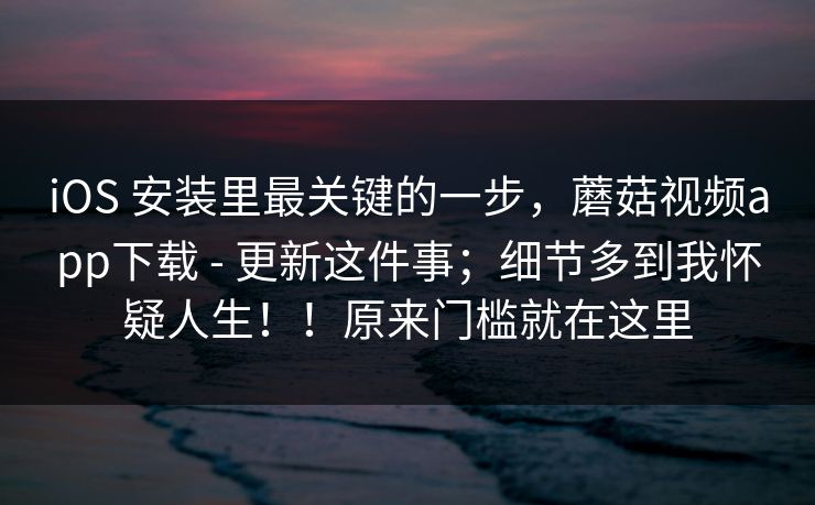 iOS 安装里最关键的一步，蘑菇视频app下载 - 更新这件事；细节多到我怀疑人生！！原来门槛就在这里