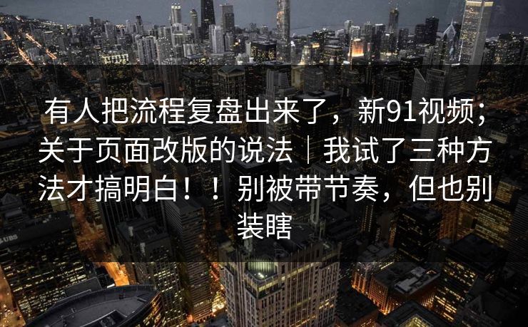 有人把流程复盘出来了，新91视频；关于页面改版的说法｜我试了三种方法才搞明白！！别被带节奏，但也别装瞎