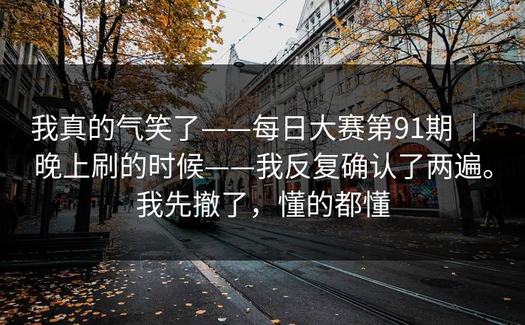 我真的气笑了——每日大赛第91期 ｜ 晚上刷的时候——我反复确认了两遍。我先撤了，懂的都懂