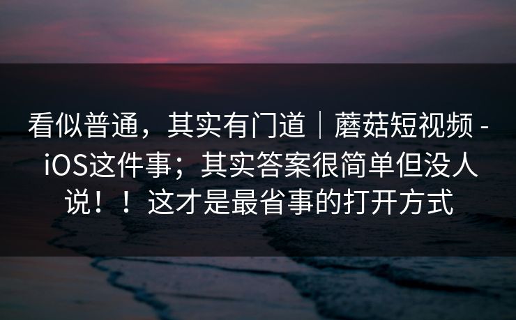 看似普通，其实有门道｜蘑菇短视频 - iOS这件事；其实答案很简单但没人说！！这才是最省事的打开方式