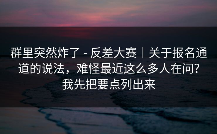 群里突然炸了 - 反差大赛｜关于报名通道的说法，难怪最近这么多人在问？我先把要点列出来
