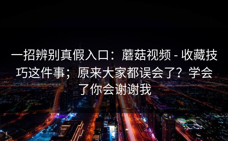 一招辨别真假入口：蘑菇视频 - 收藏技巧这件事；原来大家都误会了？学会了你会谢谢我