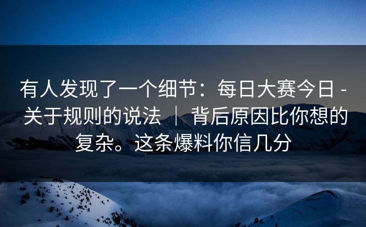 有人发现了一个细节：每日大赛今日 - 关于规则的说法 ｜ 背后原因比你想的复杂。这条爆料你信几分