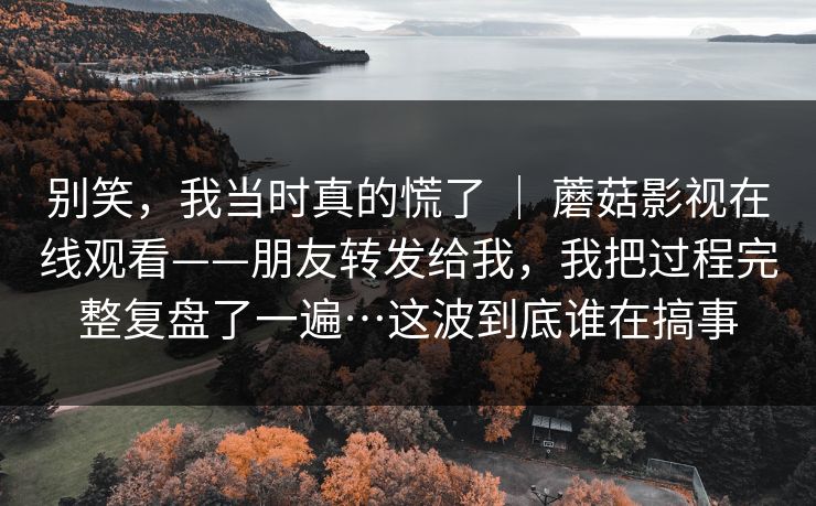 别笑,我当时真的慌了 | 蘑菇影视在线观看——朋友转发给我,我把过程完整复盘了一遍…这波到底谁在搞事 别笑,我当时真的慌了 | 蘑菇影视在线观看——朋友转发给我,我把过程完整复盘了一遍…这波到底谁在搞事