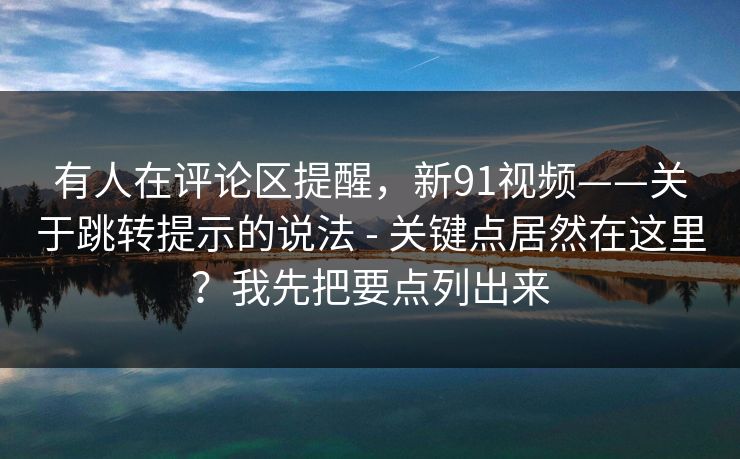 有人在评论区提醒，新91视频——关于跳转提示的说法 - 关键点居然在这里？我先把要点列出来