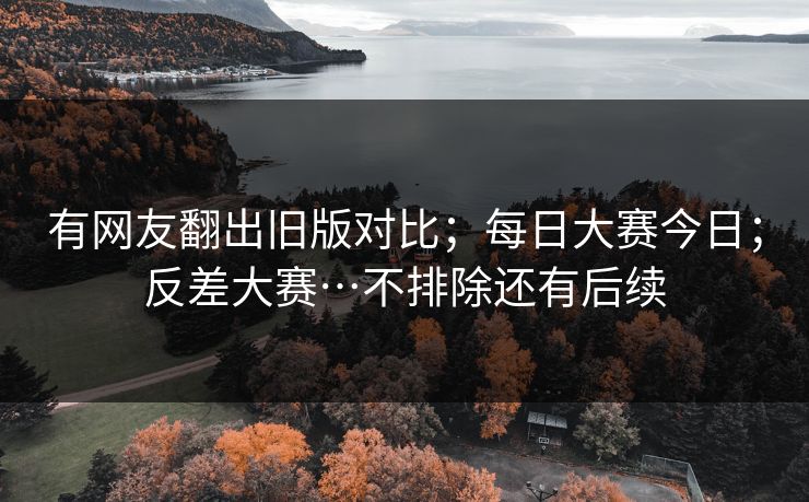 有网友翻出旧版对比；每日大赛今日；反差大赛…不排除还有后续