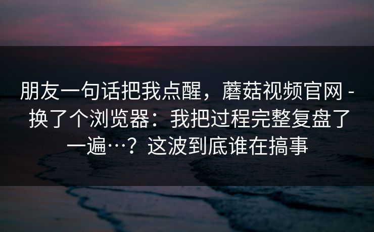 朋友一句话把我点醒，蘑菇视频官网 - 换了个浏览器：我把过程完整复盘了一遍…？这波到底谁在搞事