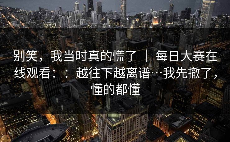 别笑，我当时真的慌了 ｜ 每日大赛在线观看：：越往下越离谱…我先撤了，懂的都懂