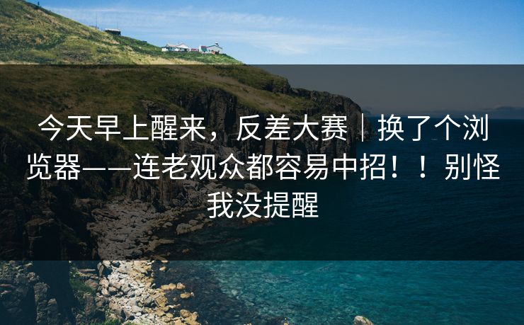 今天早上醒来,反差大赛|换了个浏览器——连老观众都容易中招!!别怪我没提醒 今天早上醒来,反差大赛|换了个浏览器——连老观众都容易中招!!别怪我没提醒