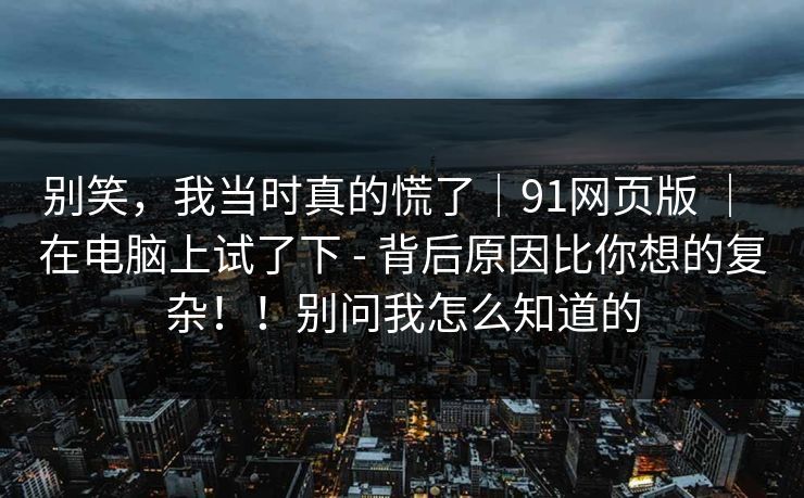 别笑,我当时真的慌了|91网页版 | 在电脑上试了下 - 背后原因比你想的复杂!!别问我怎么知道的 别笑,我当时真的慌了|91网页版 | 在电脑上试了下 - 背后原因比你想的复杂!!别问我怎么知道的