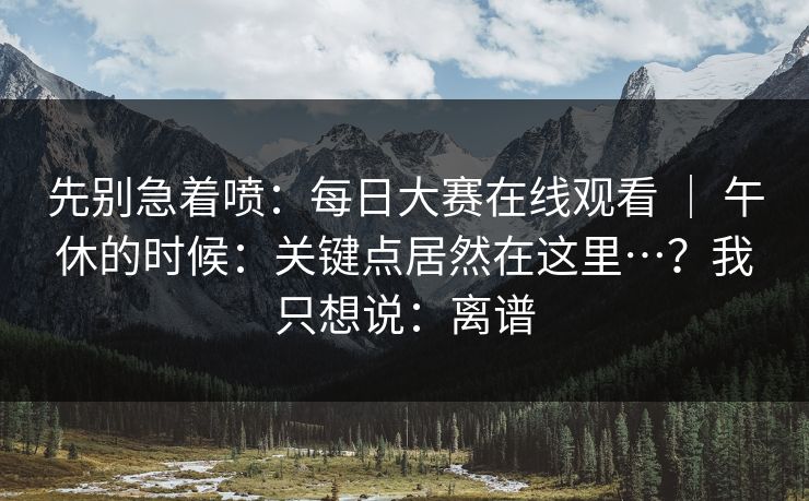 先别急着喷：每日大赛在线观看 ｜ 午休的时候：关键点居然在这里…？我只想说：离谱