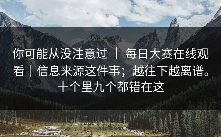 你可能从没注意过 | 每日大赛在线观看|信息来源这件事;越往下越离谱。十个里九个都错在这 你可能从没注意过 | 每日大赛在线观看|信息来源这件事;越往下越离谱。十个里九个都错在这