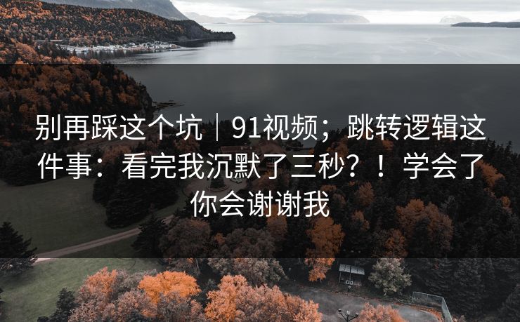 别再踩这个坑|91视频;跳转逻辑这件事:看完我沉默了三秒?!学会了你会谢谢我 别再踩这个坑|91视频;跳转逻辑这件事:看完我沉默了三秒?!学会了你会谢谢我