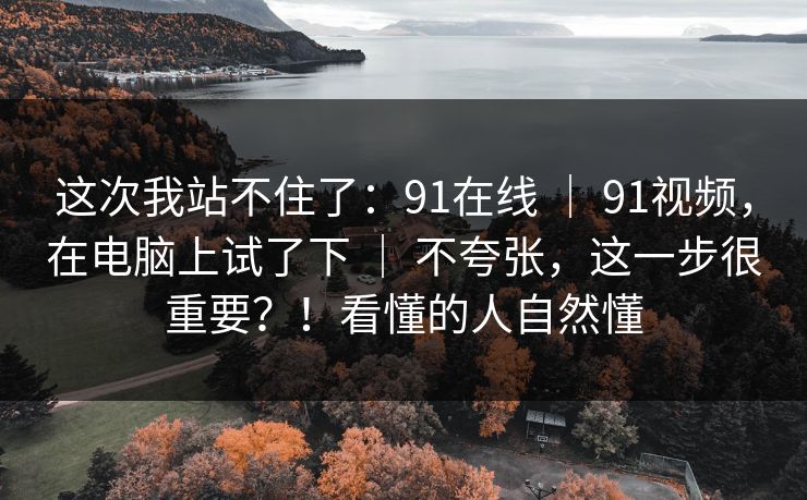 这次我站不住了:91在线 | 91视频,在电脑上试了下 | 不夸张,这一步很重要?!看懂的人自然懂 这次我站不住了:91在线 | 91视频,在电脑上试了下 | 不夸张,这一步很重要?!看懂的人自然懂