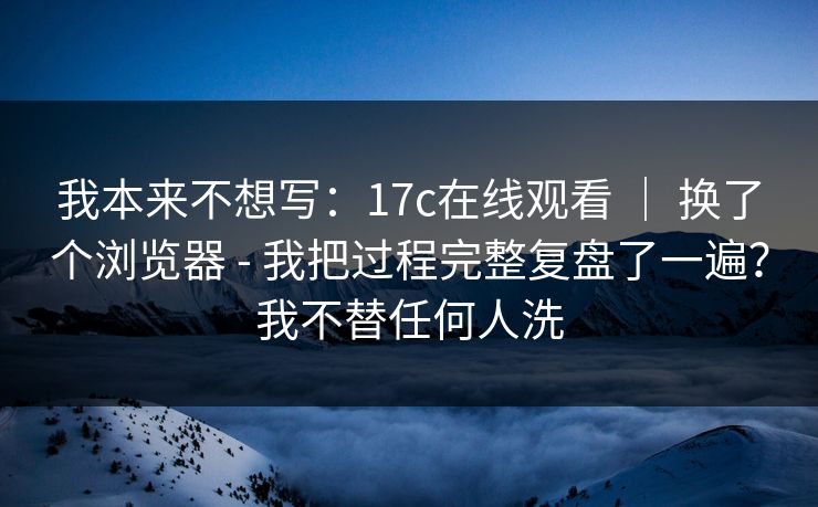 我本来不想写:17c在线观看 | 换了个浏览器 - 我把过程完整复盘了一遍?我不替任何人洗 我本来不想写:17c在线观看 | 换了个浏览器 - 我把过程完整复盘了一遍?我不替任何人洗