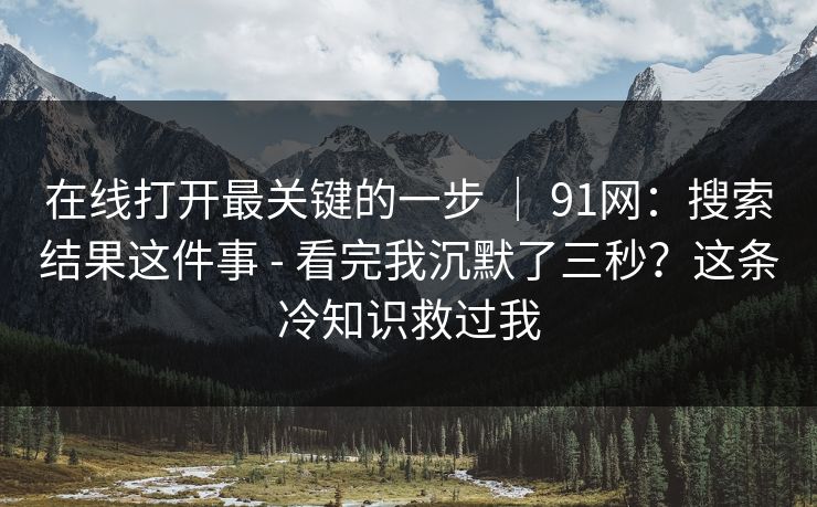 在线打开最关键的一步 ｜ 91网：搜索结果这件事 - 看完我沉默了三秒？这条冷知识救过我