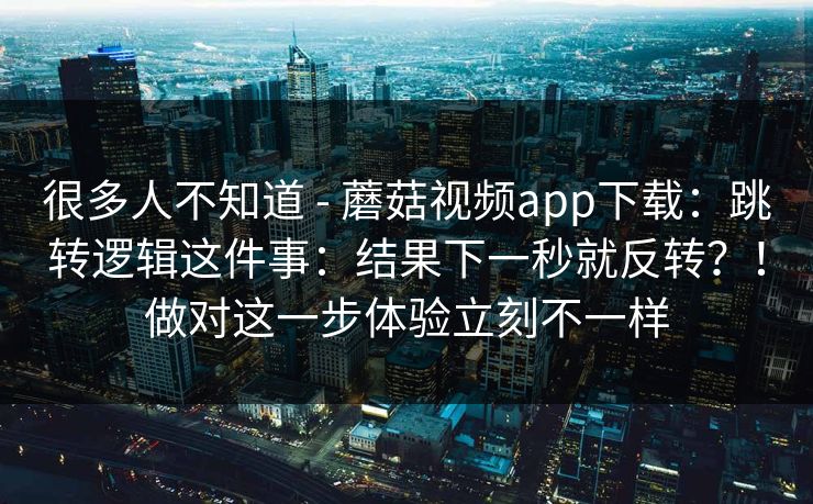很多人不知道 - 蘑菇视频app下载:跳转逻辑这件事:结果下一秒就反转?!做对这一步体验立刻不一样 很多人不知道 - 蘑菇视频app下载:跳转逻辑这件事:结果下一秒就反转?!做对这一步体验立刻不一样
