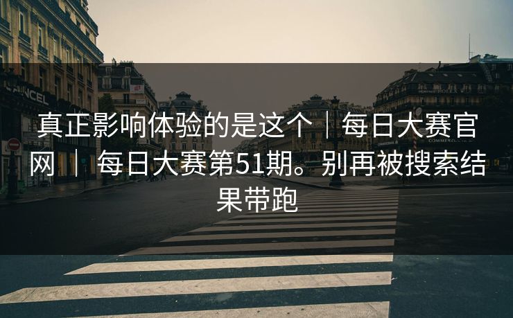 真正影响体验的是这个|每日大赛官网 | 每日大赛第51期。别再被搜索结果带跑 真正影响体验的是这个|每日大赛官网 | 每日大赛第51期。别再被搜索结果带跑