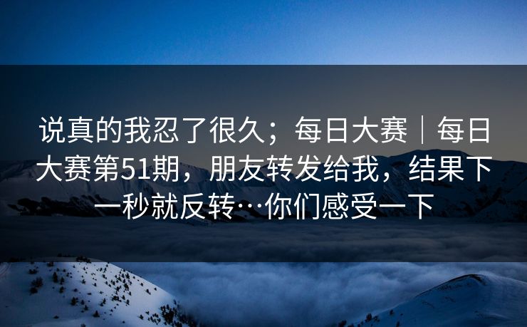 说真的我忍了很久;每日大赛|每日大赛第51期,朋友转发给我,结果下一秒就反转…你们感受一下 说真的我忍了很久;每日大赛|每日大赛第51期,朋友转发给我,结果下一秒就反转…你们感受一下