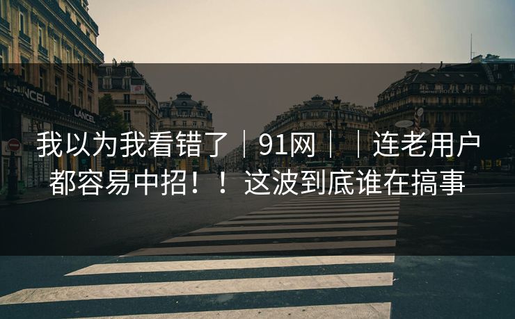 我以为我看错了|91网||连老用户都容易中招!!这波到底谁在搞事 我以为我看错了|91网||连老用户都容易中招!!这波到底谁在搞事