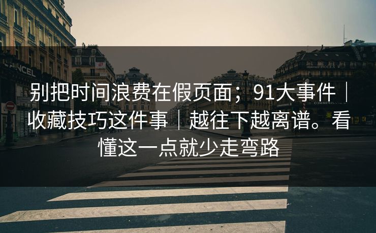 别把时间浪费在假页面;91大事件|收藏技巧这件事|越往下越离谱。看懂这一点就少走弯路 别把时间浪费在假页面;91大事件|收藏技巧这件事|越往下越离谱。看懂这一点就少走弯路