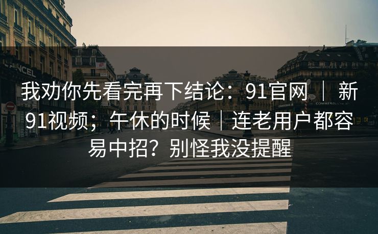 我劝你先看完再下结论：91官网 ｜ 新91视频；午休的时候｜连老用户都容易中招？别怪我没提醒