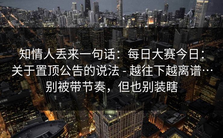 知情人丢来一句话：每日大赛今日：关于置顶公告的说法 - 越往下越离谱…别被带节奏，但也别装瞎