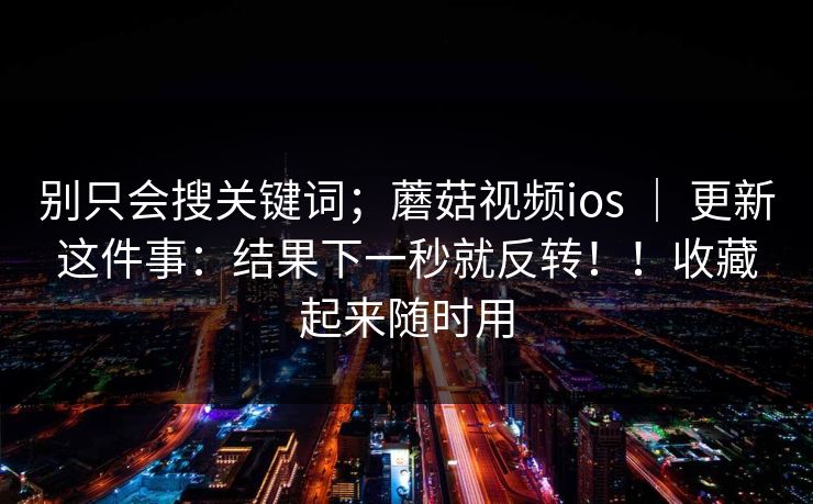 别只会搜关键词；蘑菇视频ios ｜ 更新这件事：结果下一秒就反转！！收藏起来随时用