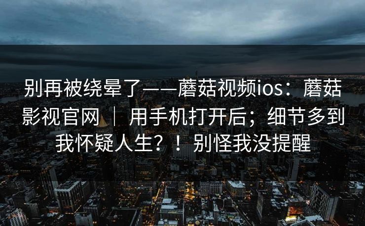 别再被绕晕了——蘑菇视频ios:蘑菇影视官网 | 用手机打开后;细节多到我怀疑人生?!别怪我没提醒 别再被绕晕了——蘑菇视频ios:蘑菇影视官网 | 用手机打开后;细节多到我怀疑人生?!别怪我没提醒