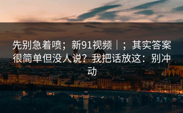 先别急着喷；新91视频｜；其实答案很简单但没人说？我把话放这：别冲动