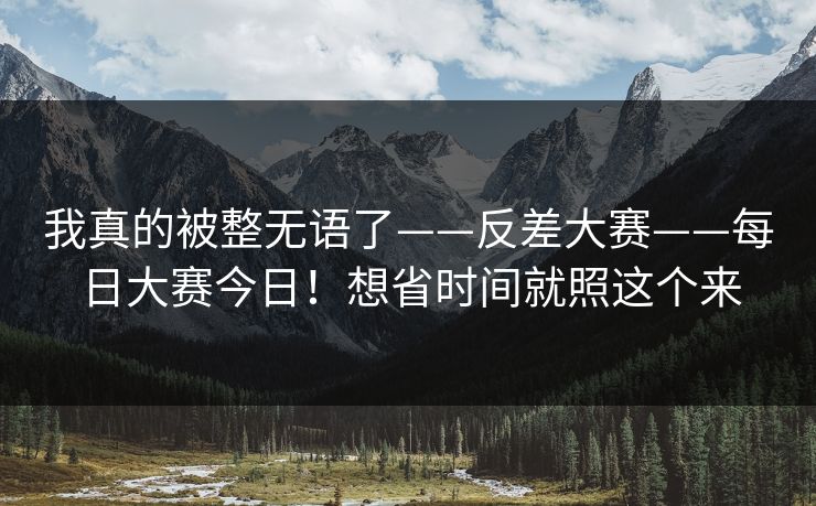 我真的被整无语了——反差大赛——每日大赛今日！想省时间就照这个来