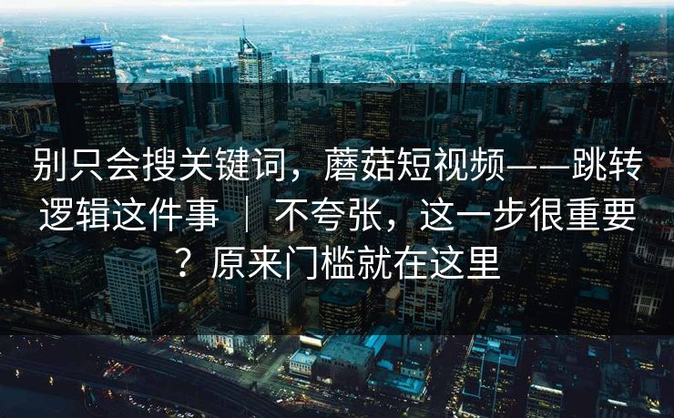 别只会搜关键词，蘑菇短视频——跳转逻辑这件事 ｜ 不夸张，这一步很重要？原来门槛就在这里