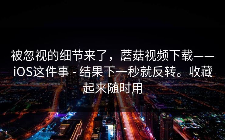被忽视的细节来了，蘑菇视频下载——iOS这件事 - 结果下一秒就反转。收藏起来随时用