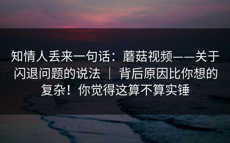 知情人丢来一句话：蘑菇视频——关于闪退问题的说法 ｜ 背后原因比你想的复杂！你觉得这算不算实锤