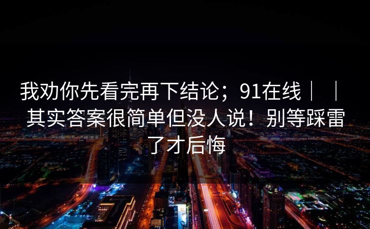我劝你先看完再下结论；91在线｜ ｜ 其实答案很简单但没人说！别等踩雷了才后悔